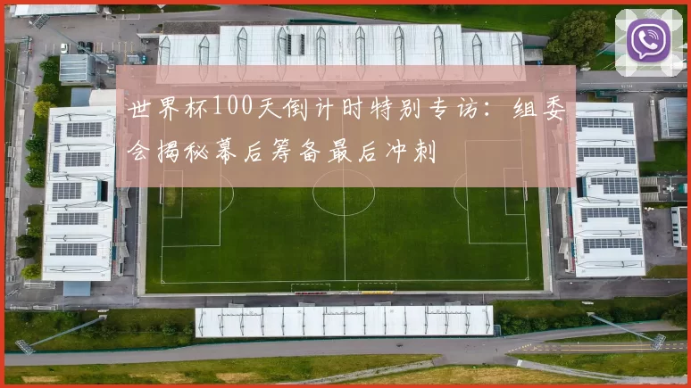 世界杯100天倒计时特别专访:组委会揭秘幕后筹备最后冲刺