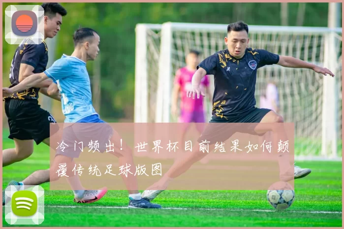 冷门频出!世界杯目前结果如何颠覆传统足球版图