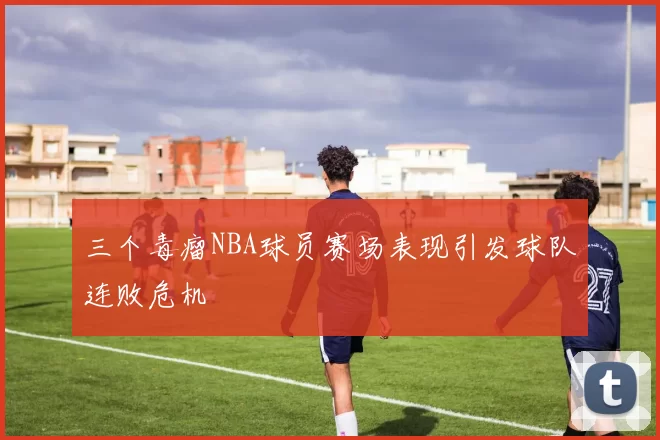三个毒瘤NBA球员赛场表现引发球队连败危机