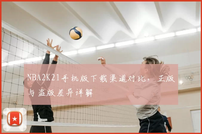 NBA2K21手机版下载渠道对比，正版与盗版差异详解