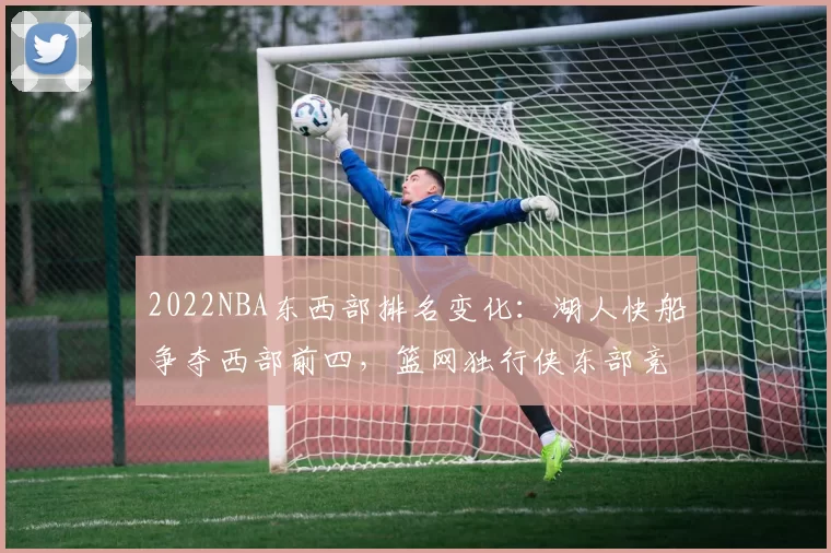 2022NBA东西部排名变化：湖人快船争夺西部前四，篮网独行侠东部竞争激烈
