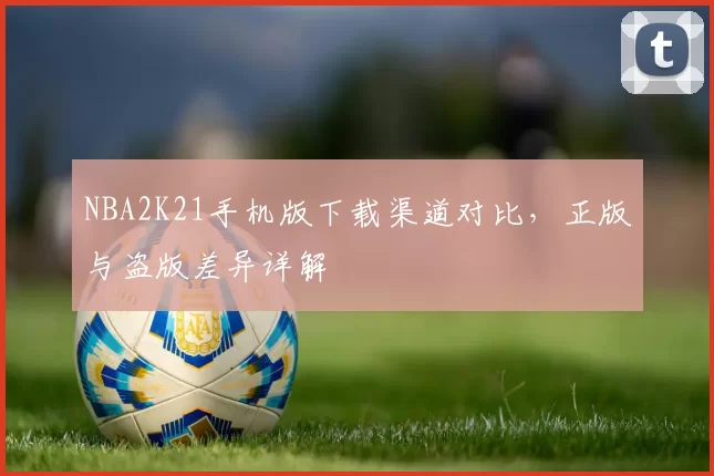 NBA2K21手机版下载渠道对比，正版与盗版差异详解