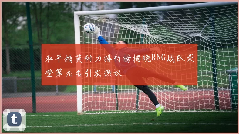 和平精英耐力排行榜揭晓RNG战队荣登第九名引发热议