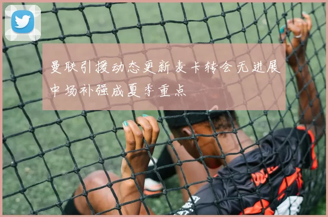曼联引援动态更新麦卡转会无进展中场补强成夏季重点