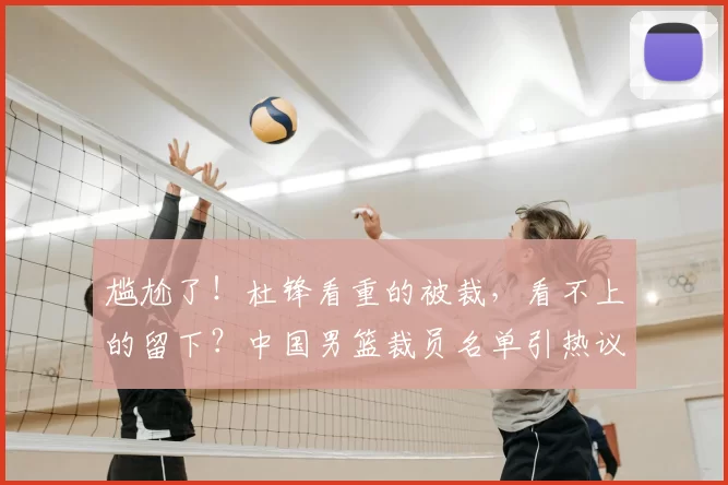 尴尬了！杜锋看重的被裁，看不上的留下？中国男篮裁员名单引热议