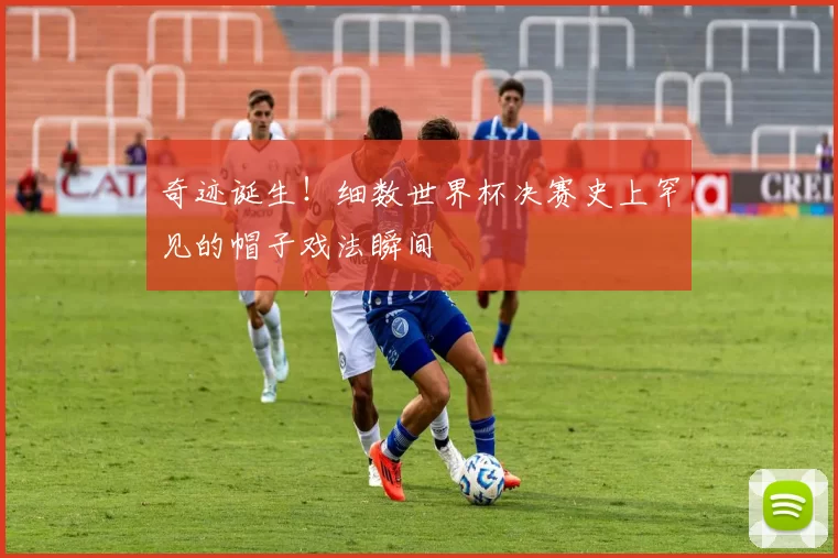 奇迹诞生！细数世界杯决赛史上罕见的帽子戏法瞬间