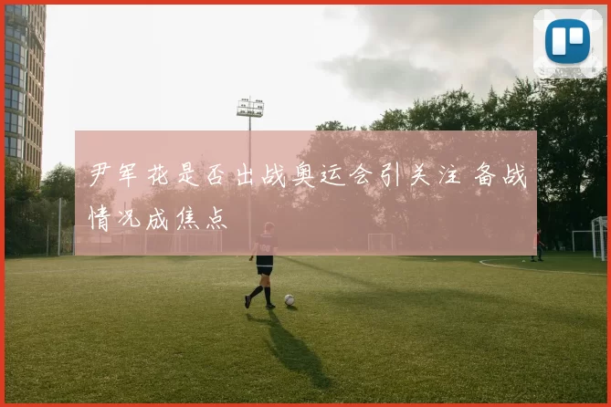 尹军花是否出战奥运会引关注 备战情况成焦点