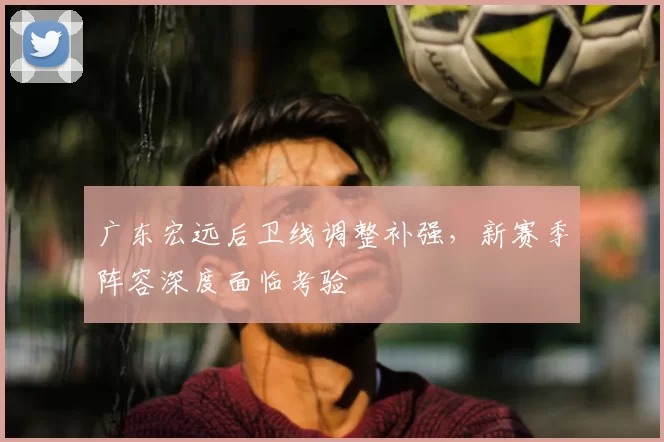 广东宏远后卫线调整补强,新赛季阵容深度面临考验