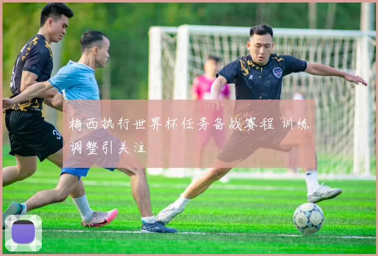 梅西执行世界杯任务备战赛程 训练调整引关注