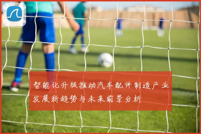智能化升级推动汽车配件制造产业发展新趋势与未来前景分析