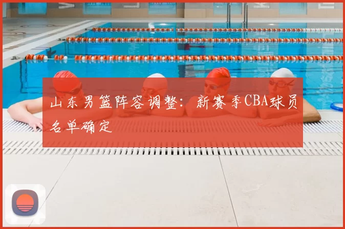 山东男篮阵容调整:新赛季CBA球员名单确定