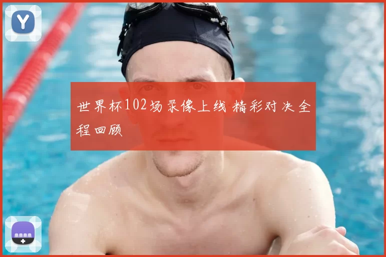 世界杯102场录像上线 精彩对决全程回顾