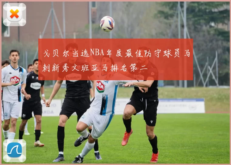 戈贝尔当选NBA年度最佳防守球员马刺新秀文班亚马排名第二