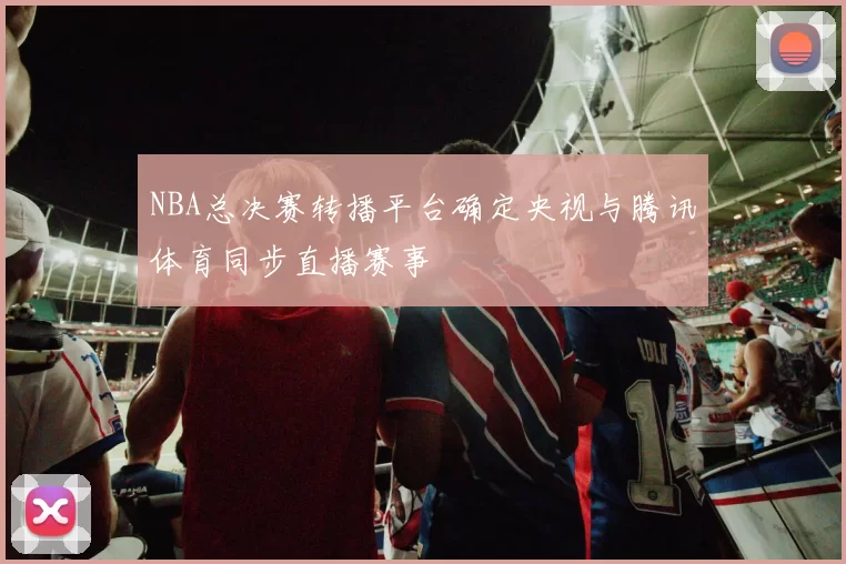 NBA总决赛转播平台确定央视与腾讯体育同步直播赛事