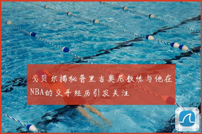 戈贝尔揭秘普里吉奥尼教练与他在NBA的交手经历引发关注