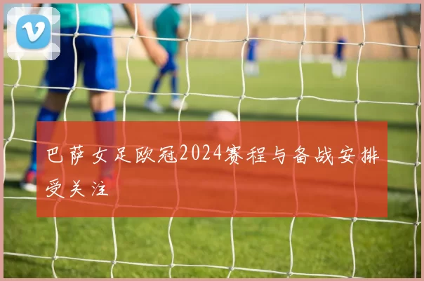 巴萨女足欧冠2024赛程与备战安排受关注