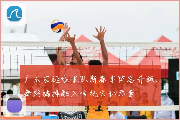 广东宏远啦啦队新赛季阵容升级,舞蹈编排融入传统文化元素