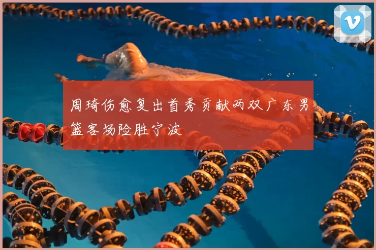 周琦伤愈复出首秀贡献两双广东男篮客场险胜宁波