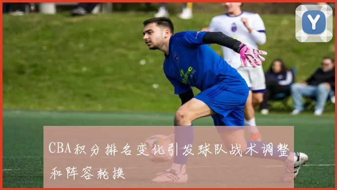 CBA积分排名变化引发球队战术调整和阵容轮换