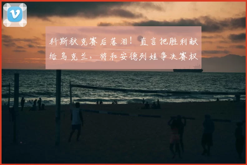 科斯秋克赛后落泪!直言把胜利献给乌克兰,将和安德列娃争决赛权