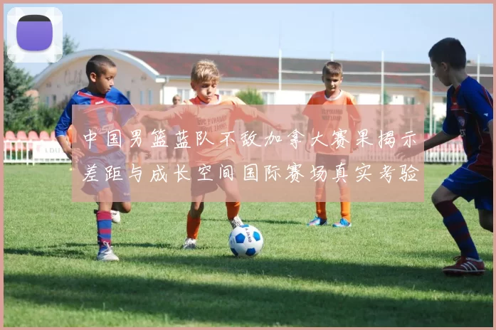中国男篮蓝队不敌加拿大赛果揭示差距与成长空间国际赛场真实考验