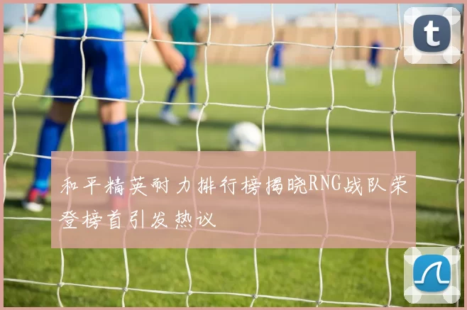 和平精英耐力排行榜揭晓RNG战队荣登榜首引发热议