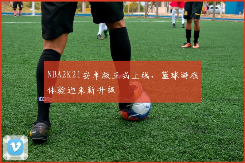 NBA2K21安卓版正式上线，篮球游戏体验迎来新升级