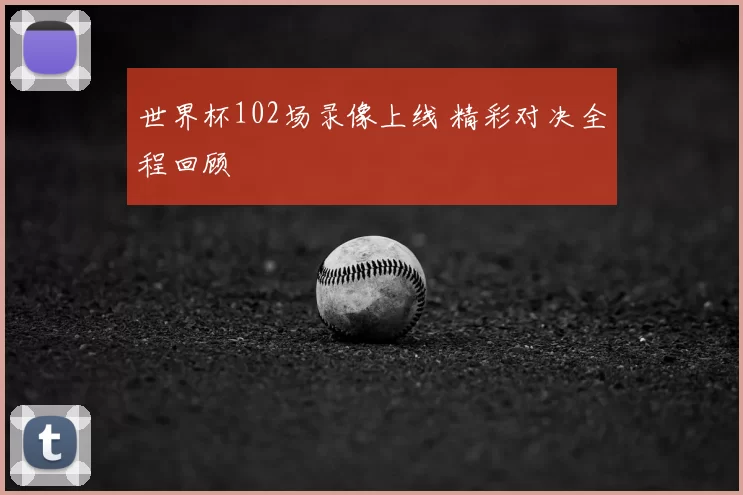 世界杯102场录像上线 精彩对决全程回顾