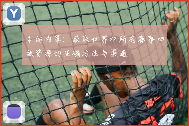 专访内幕:获取世界杯所有赛事回放资源的正确方法与渠道