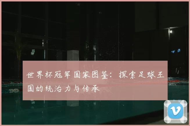 世界杯冠军国家图鉴:探索足球王国的统治力与传承