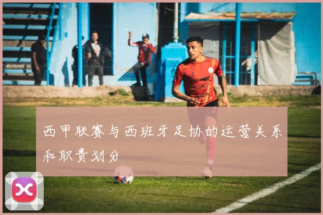 西甲联赛与西班牙足协的运营关系和职责划分