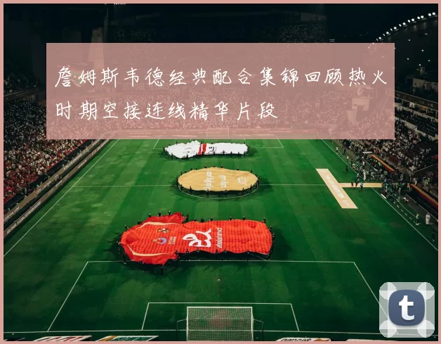 詹姆斯韦德经典配合集锦回顾热火时期空接连线精华片段