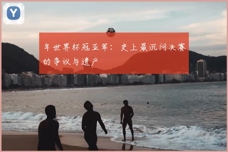 年世界杯冠亚军：史上最沉闷决赛的争议与遗产