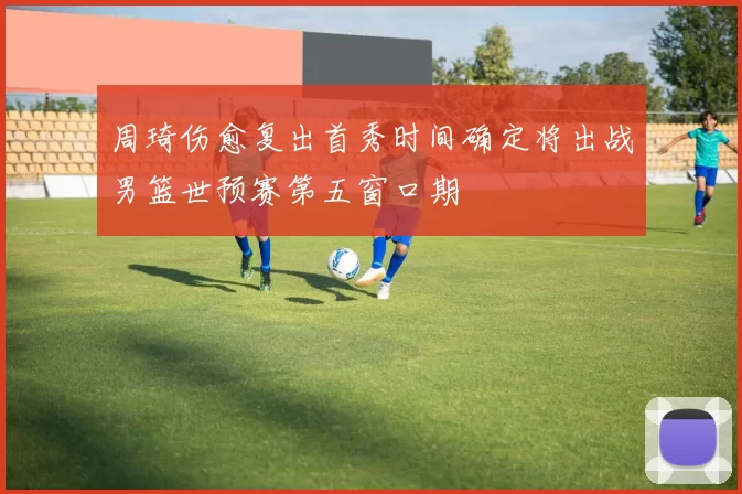 周琦伤愈复出首秀时间确定将出战男篮世预赛第五窗口期