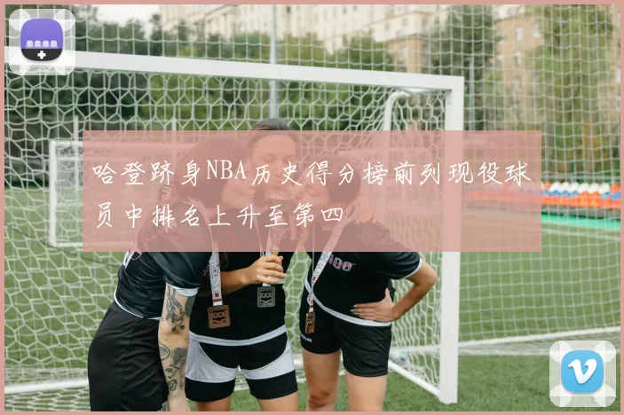 哈登跻身NBA历史得分榜前列现役球员中排名上升至第四