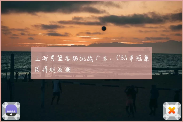 上海男篮客场挑战广东,CBA争冠集团再起波澜