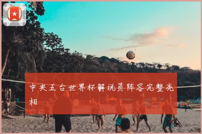 中央五台世界杯解说员阵容完整亮相