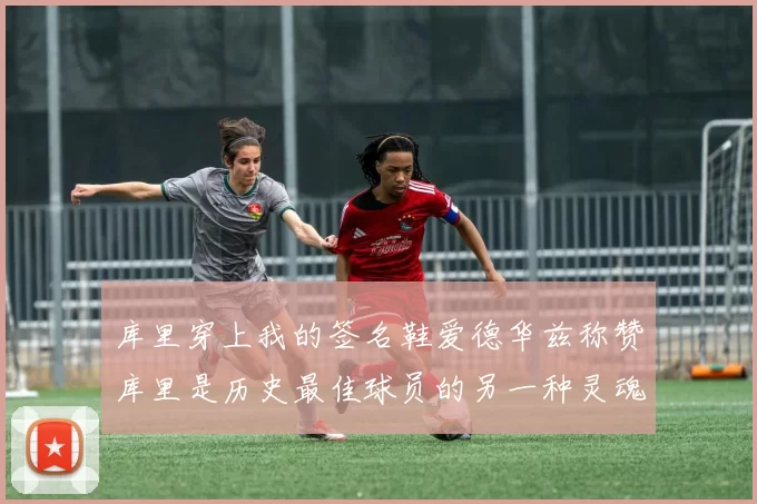 库里穿上我的签名鞋爱德华兹称赞库里是历史最佳球员的另一种灵魂