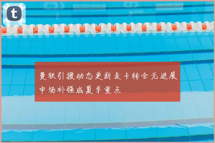 曼联引援动态更新麦卡转会无进展中场补强成夏季重点