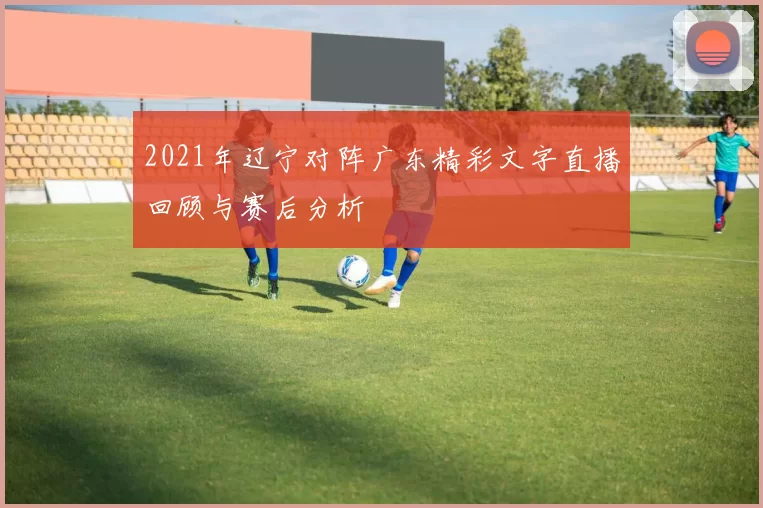 2021年辽宁对阵广东精彩文字直播回顾与赛后分析