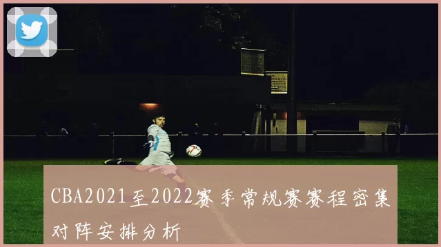 CBA2021至2022赛季常规赛赛程密集对阵安排分析