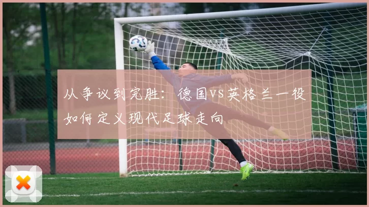 从争议到完胜:德国vs英格兰一役如何定义现代足球走向