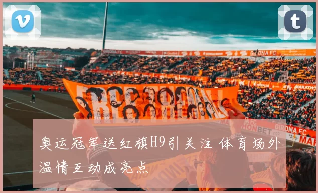 奥运冠军送红旗H9引关注 体育场外温情互动成亮点
