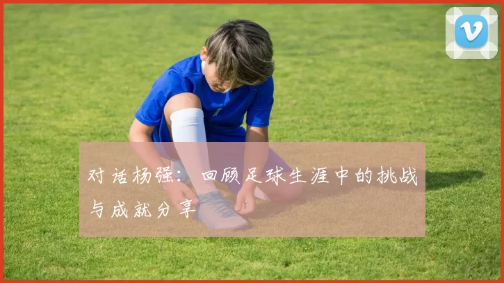 对话杨强：回顾足球生涯中的挑战与成就分享