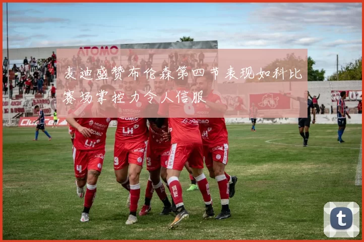 麦迪盛赞布伦森第四节表现如科比赛场掌控力令人信服