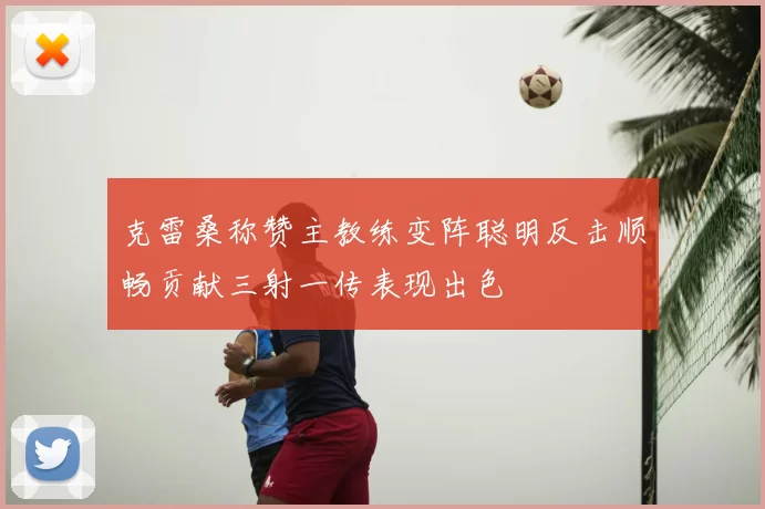 克雷桑称赞主教练变阵聪明反击顺畅贡献三射一传表现出色