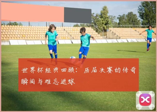世界杯经典回顾：历届决赛的传奇瞬间与难忘进球