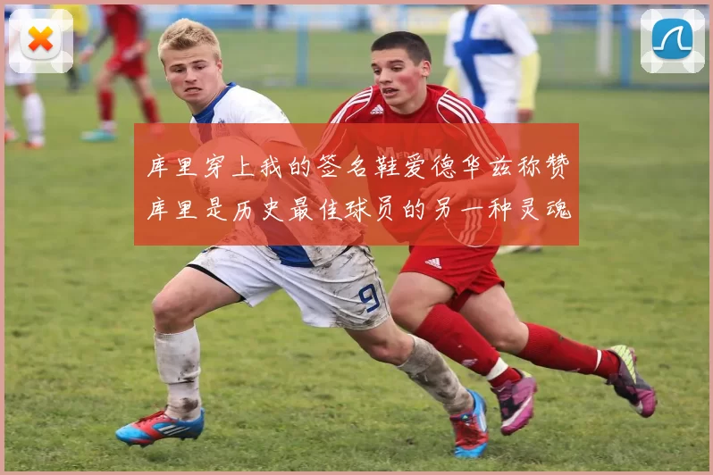 库里穿上我的签名鞋爱德华兹称赞库里是历史最佳球员的另一种灵魂
